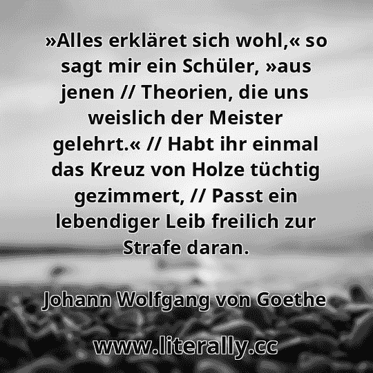 »Alles erkläret sich wohl,« so sagt mir ein Schüler, »aus jenen // Theorien, die uns weislich der Meister gelehrt.« // Habt ihr einmal das Kreuz von Holze tüchtig gezimmert, // Passt ein lebendiger Leib freilich zur Strafe daran.
Johann Wolfgang von Goethe
